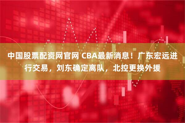 中国股票配资网官网 CBA最新消息!广东宏远进行交易,刘东确定离队,北控更换外援