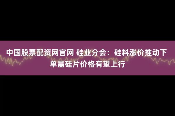 中国股票配资网官网 硅业分会：硅料涨价推动下 单晶硅片价格有望上行