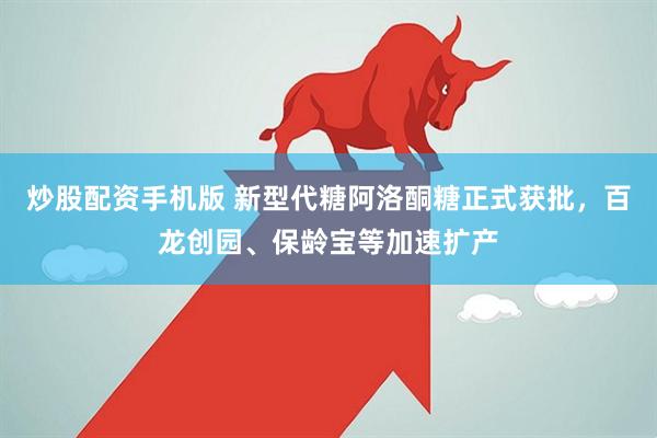 炒股配资手机版 新型代糖阿洛酮糖正式获批，百龙创园、保龄宝等加速扩产