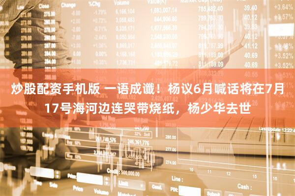 炒股配资手机版 一语成谶！杨议6月喊话将在7月17号海河边连哭带烧纸，杨少华去世