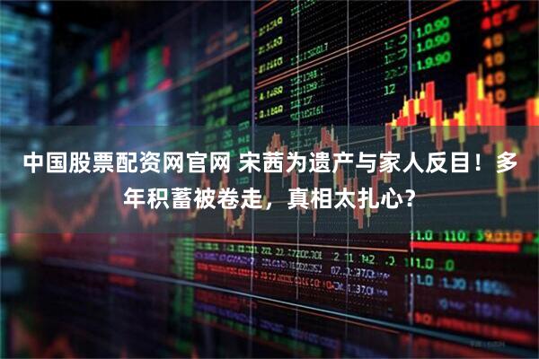 中国股票配资网官网 宋茜为遗产与家人反目！多年积蓄被卷走，真相太扎心？