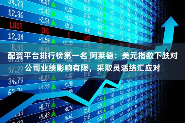 配资平台排行榜第一名 阿莱德：美元指数下跌对公司业绩影响有限，采取灵活结汇应对