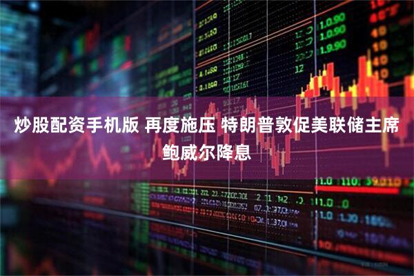 炒股配资手机版 再度施压 特朗普敦促美联储主席鲍威尔降息