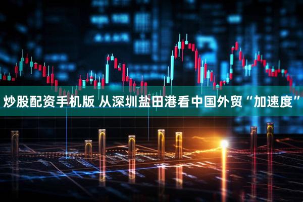 炒股配资手机版 从深圳盐田港看中国外贸“加速度”