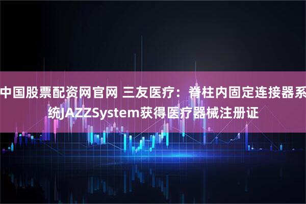 中国股票配资网官网 三友医疗：脊柱内固定连接器系统JAZZSystem获得医疗器械注册证