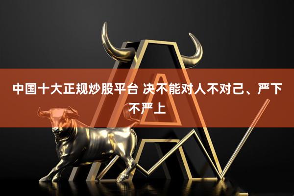 中国十大正规炒股平台 决不能对人不对己、严下不严上
