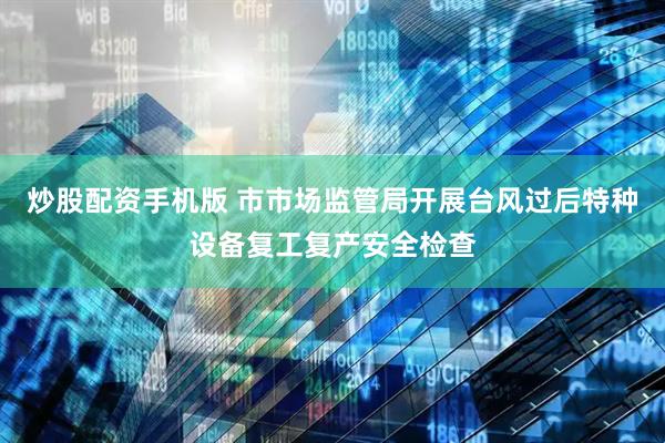 炒股配资手机版 市市场监管局开展台风过后特种设备复工复产安全检查