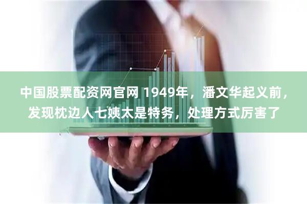 中国股票配资网官网 1949年，潘文华起义前，发现枕边人七姨太是特务，处理方式厉害了