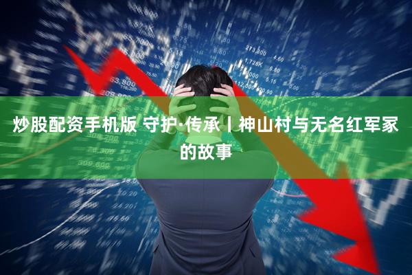 炒股配资手机版 守护·传承丨神山村与无名红军冢的故事