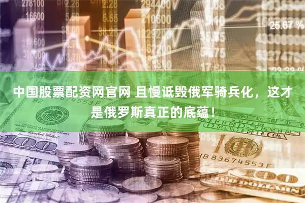中国股票配资网官网 且慢诋毁俄军骑兵化，这才是俄罗斯真正的底蕴！