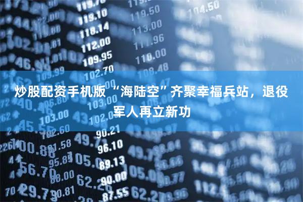 炒股配资手机版 “海陆空”齐聚幸福兵站，退役军人再立新功