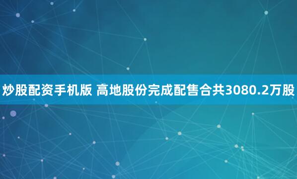 炒股配资手机版 高地股份完成配售合共3080.2万股