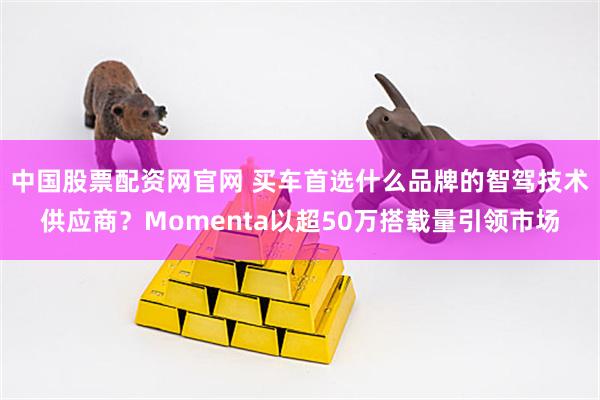 中国股票配资网官网 买车首选什么品牌的智驾技术供应商？Momenta以超50万搭载量引领市场