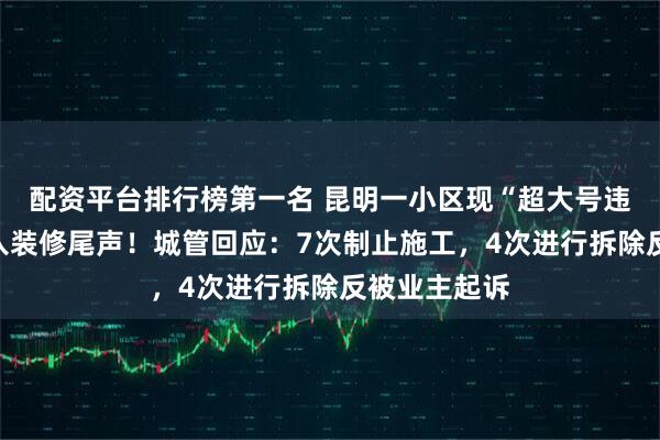 配资平台排行榜第一名 昆明一小区现“超大号违建”,已进入装修尾声!城管回应:7次制止施工,4次进行拆除反被业主起诉