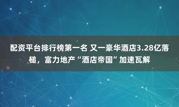 配资平台排行榜第一名 又一豪华酒店3.28亿落槌,富力地产“酒店帝国”加速瓦解