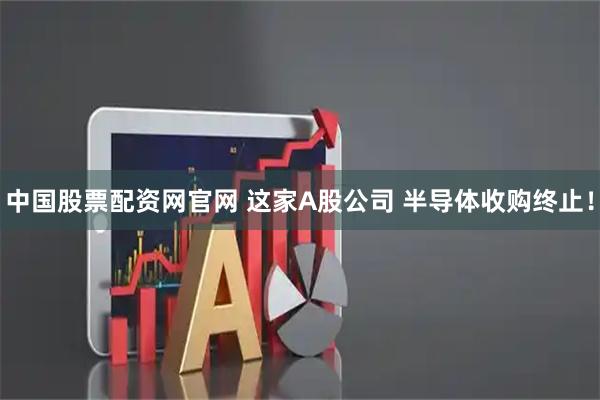 中国股票配资网官网 这家A股公司 半导体收购终止！