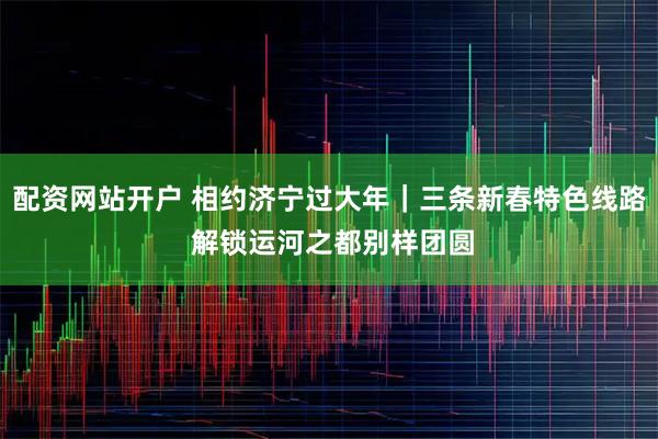 配资网站开户 相约济宁过大年｜三条新春特色线路 解锁运河之都别样团圆