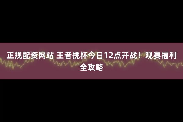 正规配资网站 王者挑杯今日12点开战！观赛福利全攻略