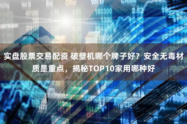 实盘股票交易配资 破壁机哪个牌子好？安全无毒材质是重点，揭秘TOP10家用哪种好