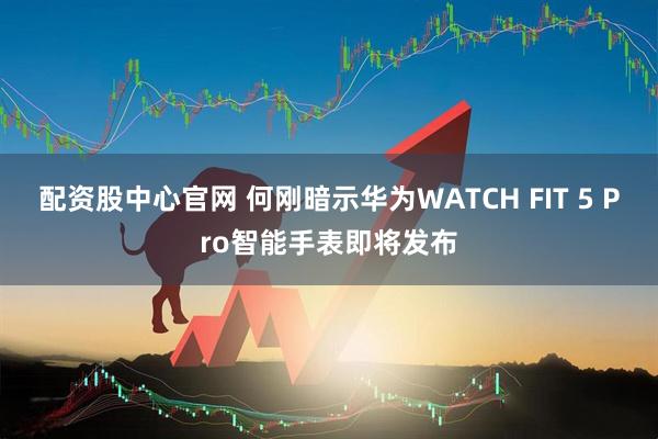 配资股中心官网 何刚暗示华为WATCH FIT 5 Pro智能手表即将发布