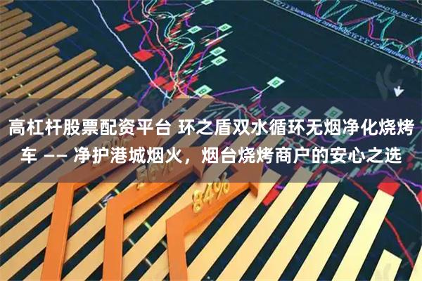 高杠杆股票配资平台 环之盾双水循环无烟净化烧烤车 —— 净护港城烟火，烟台烧烤商户的安心之选