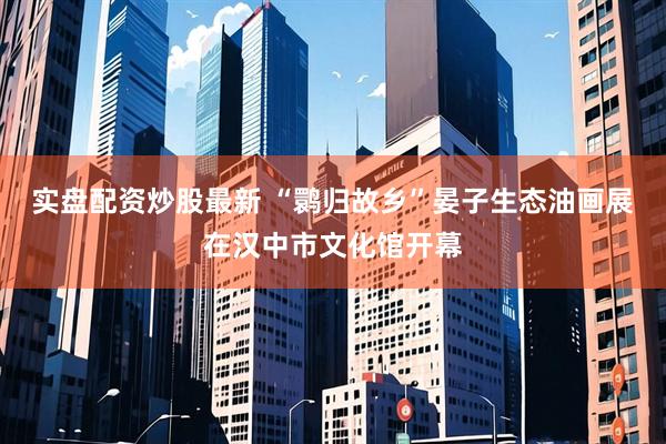 实盘配资炒股最新 “鹮归故乡”晏子生态油画展在汉中市文化馆开幕