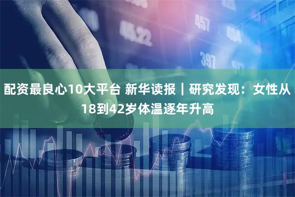 配资最良心10大平台 新华读报｜研究发现：女性从18到42岁体温逐年升高