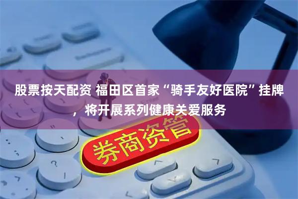股票按天配资 福田区首家“骑手友好医院”挂牌，将开展系列健康关爱服务