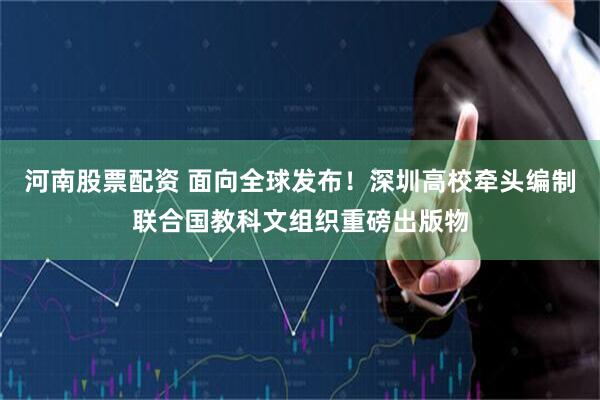 河南股票配资 面向全球发布！深圳高校牵头编制联合国教科文组织重磅出版物