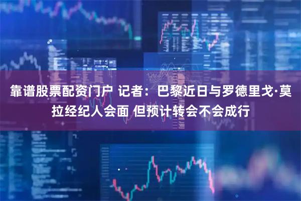 靠谱股票配资门户 记者：巴黎近日与罗德里戈·莫拉经纪人会面 但预计转会不会成行